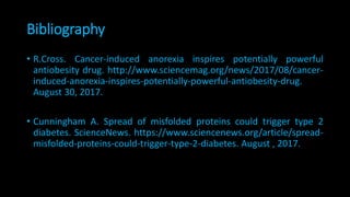 Bibliography
• R.Cross. Cancer-induced anorexia inspires potentially powerful
antiobesity drug. http://www.sciencemag.org/news/2017/08/cancer-
induced-anorexia-inspires-potentially-powerful-antiobesity-drug.
August 30, 2017.
• Cunningham A. Spread of misfolded proteins could trigger type 2
diabetes. ScienceNews. https://www.sciencenews.org/article/spread-
misfolded-proteins-could-trigger-type-2-diabetes. August , 2017.
 