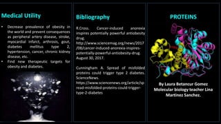 Medical Utility
• Decrease prevalence of obesity in
the world and prevent consequences
as peripheral artery disease, stroke,
myocardial infarct, arthrosis, gout,
diabetes mellitus type 2,
hypertension, cancer, chronic kidney
disease, etc.
• Find new therapeutic targets for
obesity and diabetes.
PROTEINS
By Laura Betancur Gomez
Molecular biology teacher Lina
Martinez Sanchez.
Bibliography
R.Cross. Cancer-induced anorexia
inspires potentially powerful antiobesity
drug.
http://www.sciencemag.org/news/2017
/08/cancer-induced-anorexia-inspires-
potentially-powerful-antiobesity-drug.
August 30, 2017.
Cunningham A. Spread of misfolded
proteins could trigger type 2 diabetes.
ScienceNews.
https://www.sciencenews.org/article/sp
read-misfolded-proteins-could-trigger-
type-2-diabetes. August , 2017.
 