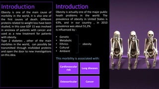 Introduction
Introduction
Obesity is one of the main cause of morbility
in the world, it is also one of the first causes of
death. Different proteins related to weight
loss have been studied, in this case GDF 15
was involved in anorexia of patients with
cancer and used as a new treatment for
patients with obesity.
Obesity is actually one of the major public
heath problems in the world. The
prevalence of obesity in United States is
63%, and in our country , in 2010
prevalence was about 51,2%.
Is influenced by :
• Genetic
• Metabolic
• Ethnics obesity
• Cultural
• Ambient
This morbility is associated with:
Cardiovascular
risk
Lung diseases
Osteoarticular Cancer
Introduction
Obesity is one of the main cause of
morbility in the world, it is also one of
the first causes of death. Different
proteins related to weight loss have been
studied, in this case GDF 15 was involved
in anorexia of patients with cancer and
used as a new treatment for patients
with obesity.
Type 2 diabetes , other of the main
morbilies in the world, can possibly be
transmitted through misfolded proteins
and open the door to new investigations
on this idea.
 