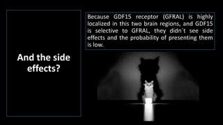 And the side
effects?
Because GDF15 receptor (GFRAL) is highly
localized in this two brain regions, and GDF15
is selective to GFRAL, they didn´t see side
effects and the probability of presenting them
is low.
 