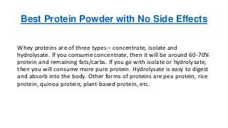 Best Protein Powder with No Side Effects
Whey proteins are of three types – concentrate, isolate and
hydrolysate. If you consume concentrate, then it will be around 60-70%
protein and remaining fats/carbs. If you go with isolate or hydrolysate,
then you will consume more pure protein. Hydrolysate is easy to digest
and absorb into the body. Other forms of proteins are pea protein, rice
protein, quinoa protein, plant-based protein, etc.
 