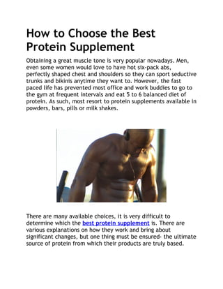 How to Choose the Best
Protein Supplement
Obtaining a great muscle tone is very popular nowadays. Men,
even some women would love to have hot six-pack abs,
perfectly shaped chest and shoulders so they can sport seductive
trunks and bikinis anytime they want to. However, the fast
paced life has prevented most office and work buddies to go to
the gym at frequent intervals and eat 5 to 6 balanced diet of
protein. As such, most resort to protein supplements available in
powders, bars, pills or milk shakes.




There are many available choices, it is very difficult to
determine which the best protein supplement is. There are
various explanations on how they work and bring about
significant changes, but one thing must be ensured- the ultimate
source of protein from which their products are truly based.
 