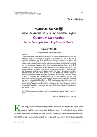 NeuroQuantology 2003; 4: 428-448
Tarlaci, S. Quantum Mechanics: Basic Concepts
ISSN 1303 5150 www.neuroquantology.com
428
Turkish Review
Kuantum Mekaniği
Temel Kavramlar Büyük Patlamadan Beyine
Quantum Mechanics
Basic Concepts from Big-Bang to Brain
Sultan TARLACI
Editor-in-Chief, NeuroQuantology
Abstract
Quantum mechanics deals with the behaviour of matter and light on the atomic and
subatomic scale. It attempts to describe and account for the properties of
molecules and atoms and their constituents--electrons, protons, neutrons, and
other more esoteric particles such as quarks and gluons. Its concepts frequently
conflict with common-sense notions derived from observations of the everyday
world. Quantum mechanics has attracted some of the ablest scientists of the 20th
century, and they have erected what is perhaps the finest intellectual edifice of the
period. Quantum mechanics is concerned with phenomena that are so small-scale
that they cannot be described in classical terms. The history of quantum mechanics
may be divided into three main periods. The first began with Planck's theory of
black-body radiation in 1900; it may be described as the period in which the validity
of Planck's constant was demonstrated but its real meaning was not fully
understood. The second period began with the quantum theory of atomic structure
and spectra proposed by Niels Bohr in 1913. True quantum mechanics appeared in
1926, reaching fruition nearly simultaneously in a variety of forms--namely, the
matrix theory of Max Born and Werner Heisenberg, the wave mechanics of Louis
V. de Broglie and Erwin Schrödinger, and the transformation theory of P.A.M. Dirac
and Pascual Jordan.
Key Words: quantum mechanics, particle, wave-particle, classical physics, observer,
basic
NeuroQuantology 2003; 4:428-448
lasik fiziği, kuantum mekaniği (KM) olmadan düşünmek imkansızdır. KM teorik temel
parçacık fiziğinin tam merkezinde bulunur. Atom ve molekülleri doğru şekilde
anlatmak bakımından mükemmel bir teori olmasına rağmen bir çokları tarafından olasılıklar,
belirsizlikler, kesin tanımlamaları engelleyen ve pek açık olmayan bir teori olarak düşünülür.
K
 