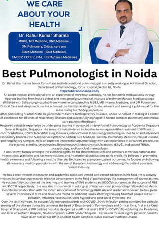Best Pulmonologist in Noida
Dr. Rahul Sharma is a Senior Consultant and Interventional pulmonologist currently working as Additional Director,
Department of Pulmonology, Fortis Hospital, Sector 62, Noida.
https://dmrahulsharma.com/
An adept medical professional with an experience of more than a decade, he has honed his medical skills through
rigorous training from India’s oldest and most prestigious medical institute (Vardhman Mahavir Medical college
affiliated with Safdarjung Hospital) from where he completed his MBBS, MD Internal Medicine, and DM Pulmonary,
Critical Care and sleep medicine. He achieved this feat by excelling in his department and earning a gold medal for the
same during his DM degree pursual.
After completing his doctorate, he joined Metro Centre for Respiratory diseases, where he helped in making it a center
of excellence for all kinds of respiratory illnesses and successfully managed to handle complex pulmonary and critical
care patients effortlessly.
He gained valuable experience by undergoing training in Advanced Interventional Pulmonology at Academia Singapore
General Hospital, Singapore. His areas of clinical interest includelies in managementthe treatment of difficult to
control AAsthma, COPD, Interstitial Lung Diseases, Interventional Pulmonology (including various basic and advanced
respiratory procedures), Sleep apnea syndrome, Critical Care Medicine, General Pulmonary Medicine, Pleural Disease,
and Respiratory Allergies. He is an expert in interventional pulmonology with vast experience in advanced procedures
like tracheal stenting, cryobiopsies, Bronchoscopy, Endobronchial Ultrasound (EBUS), and guided TBNAs,
thoracoscopy, and bronchial thermoplasty.
A well-known faculty amongst the pulmonologists, he has delivered lectures and seminars at various national and
international platforms and has many national and international publications to his credit. He believes in promoting
health awareness and following a healthy lifestyle. Dedicated to exemplary patient outcomes, he focuses on following
all necessary medical procedures with the use of the recent technology and addressing the patient concerns
simultaneously.
He has a keen interest in research and academics and is well versed with recent advances in his field. He is actively
involved in conducting research trials for advancement in the field of pulmonology like management of severe asthma.
He successfully coordinated the teaching and training of DNB students and IDCCM course under the auspice of NBE
and ISCCM respectively. . He was also instrumental in setting up of interventional pulmonology fellowship at Metro
Hospital in collaboration with the Indian Association of Bronchology (IAB). An avid reader and speaker, he has given
several interviews in print and television media on pertinent issues affecting the lung health of people like air
pollution, influenza, vaccination, sleep hygiene and post covid syndrome. etc
Over the last two years, he successfully managed patients with COVID-19ovid infection getting admitted for variable
severity of the disease during his tenure as the head of Department of Pulmonology and Critical Care, first at Le Crest
hospital Ghaziabad, a 100 bedded hospital, designated as UP first level 3 ICU for COVID-19ovid during the Pandemic;
and later at Yatharth Hospital, Noida Extension, a 400 bedded hospital. His passion for working for patients’ benefits
have taken him across UP to conduct health camps in places like Badrinath and Jhansi.
 