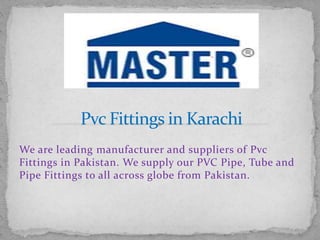 We are leading manufacturer and suppliers of Pvc
Fittings in Pakistan. We supply our PVC Pipe, Tube and
Pipe Fittings to all across globe from Pakistan.
 
