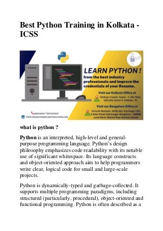 Best Python Training in Kolkata -
ICSS
what is python ?
Python is an interpreted, high-level and general-
purpose programming language. Python’s design
philosophy emphasizes code readability with its notable
use of significant whitespace. Its language constructs
and object-oriented approach aim to help programmers
write clear, logical code for small and large-scale
projects.
Python is dynamically-typed and garbage-collected. It
supports multiple programming paradigms, including
structured (particularly, procedural), object-oriented and
functional programming. Python is often described as a
 