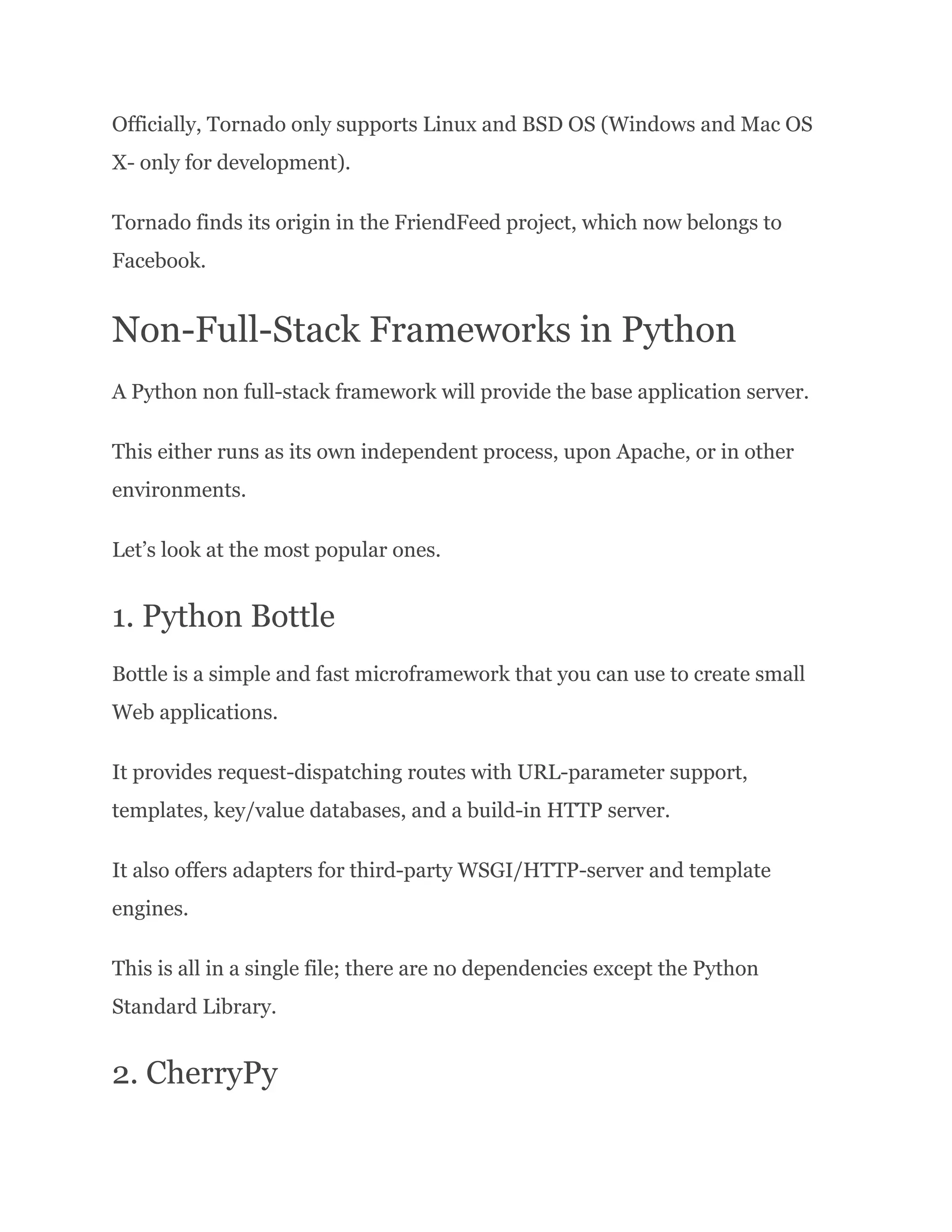 Officially, Tornado only supports Linux and BSD OS (Windows and Mac OS X- only for development). Tornado finds its origin in the FriendFeed project, which now belongs to Facebook. Non-Full-Stack Frameworks in Python A Python non full-stack framework will provide the base application server. This either runs as its own independent process, upon Apache, or in other environments. Let’s look at the most popular ones. 1. Python Bottle Bottle is a simple and fast microframework that you can use to create small Web applications. It provides request-dispatching routes with URL-parameter support, templates, key/value databases, and a build-in HTTP server. It also offers adapters for third-party WSGI/HTTP-server and template engines. This is all in a single file; there are no dependencies except the Python Standard Library. 2. CherryPy 