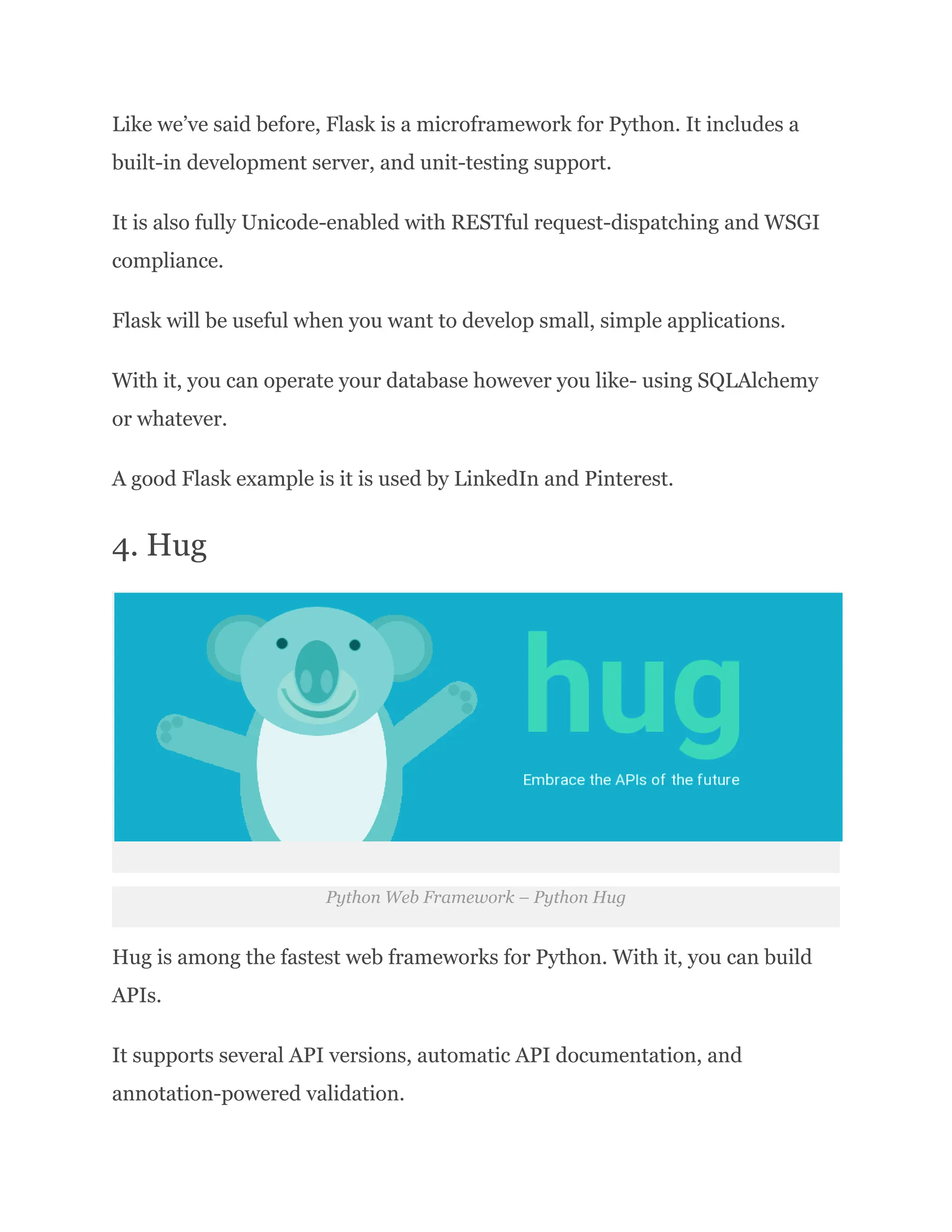 Like we’ve said before, Flask is a microframework for Python. It includes a built-in development server, and unit-testing support. It is also fully Unicode-enabled with RESTful request-dispatching and WSGI compliance. Flask will be useful when you want to develop small, simple applications. With it, you can operate your database however you like- using SQLAlchemy or whatever. A good Flask example is it is used by LinkedIn and Pinterest. 4. Hug Python Web Framework – Python Hug Hug is among the fastest web frameworks for Python. With it, you can build APIs. It supports several API versions, automatic API documentation, and annotation-powered validation. 