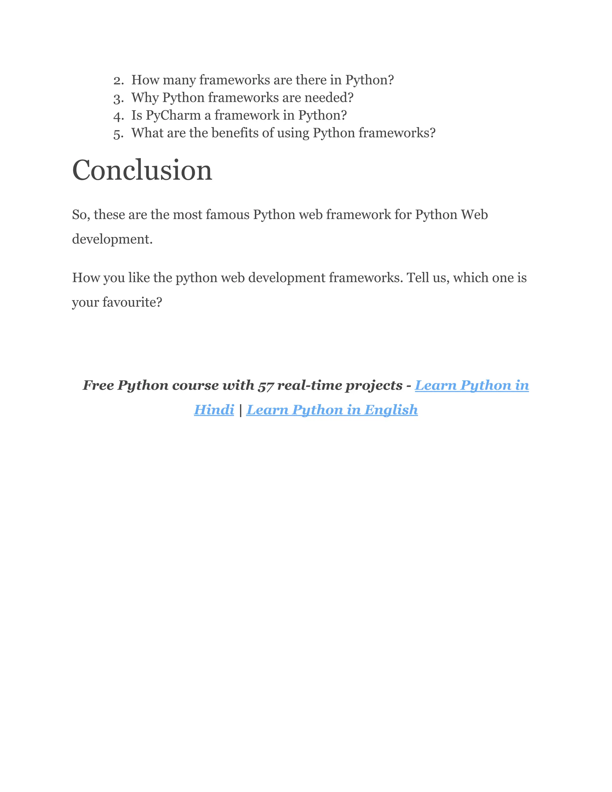 2.​ How many frameworks are there in Python? 3.​ Why Python frameworks are needed? 4.​ Is PyCharm a framework in Python? 5.​ What are the benefits of using Python frameworks? Conclusion So, these are the most famous Python web framework for Python Web development. How you like the python web development frameworks. Tell us, which one is your favourite? Free Python course with 57 real-time projects - Learn Python in Hindi | Learn Python in English 