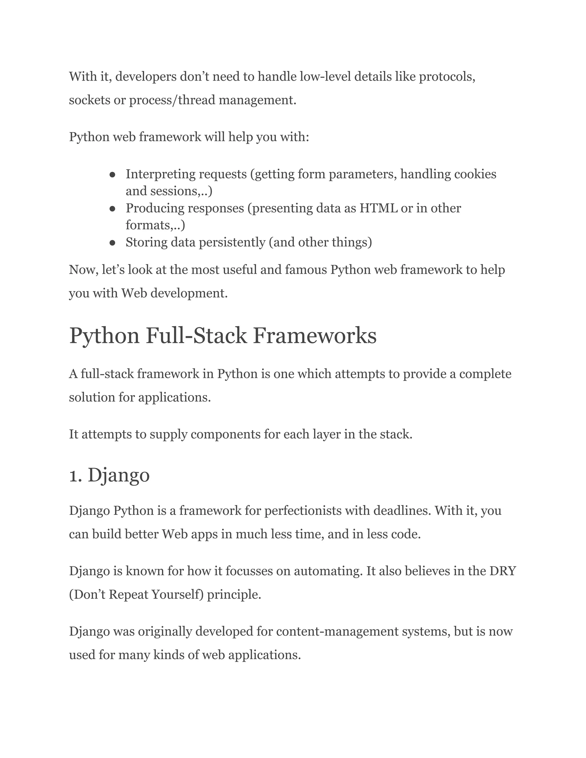 With it, developers don’t need to handle low-level details like protocols, sockets or process/thread management. Python web framework will help you with: ●​ Interpreting requests (getting form parameters, handling cookies and sessions,..) ●​ Producing responses (presenting data as HTML or in other formats,..) ●​ Storing data persistently (and other things) Now, let’s look at the most useful and famous Python web framework to help you with Web development. Python Full-Stack Frameworks A full-stack framework in Python is one which attempts to provide a complete solution for applications. It attempts to supply components for each layer in the stack. 1. Django Django Python is a framework for perfectionists with deadlines. With it, you can build better Web apps in much less time, and in less code. Django is known for how it focusses on automating. It also believes in the DRY (Don’t Repeat Yourself) principle. Django was originally developed for content-management systems, but is now used for many kinds of web applications. 