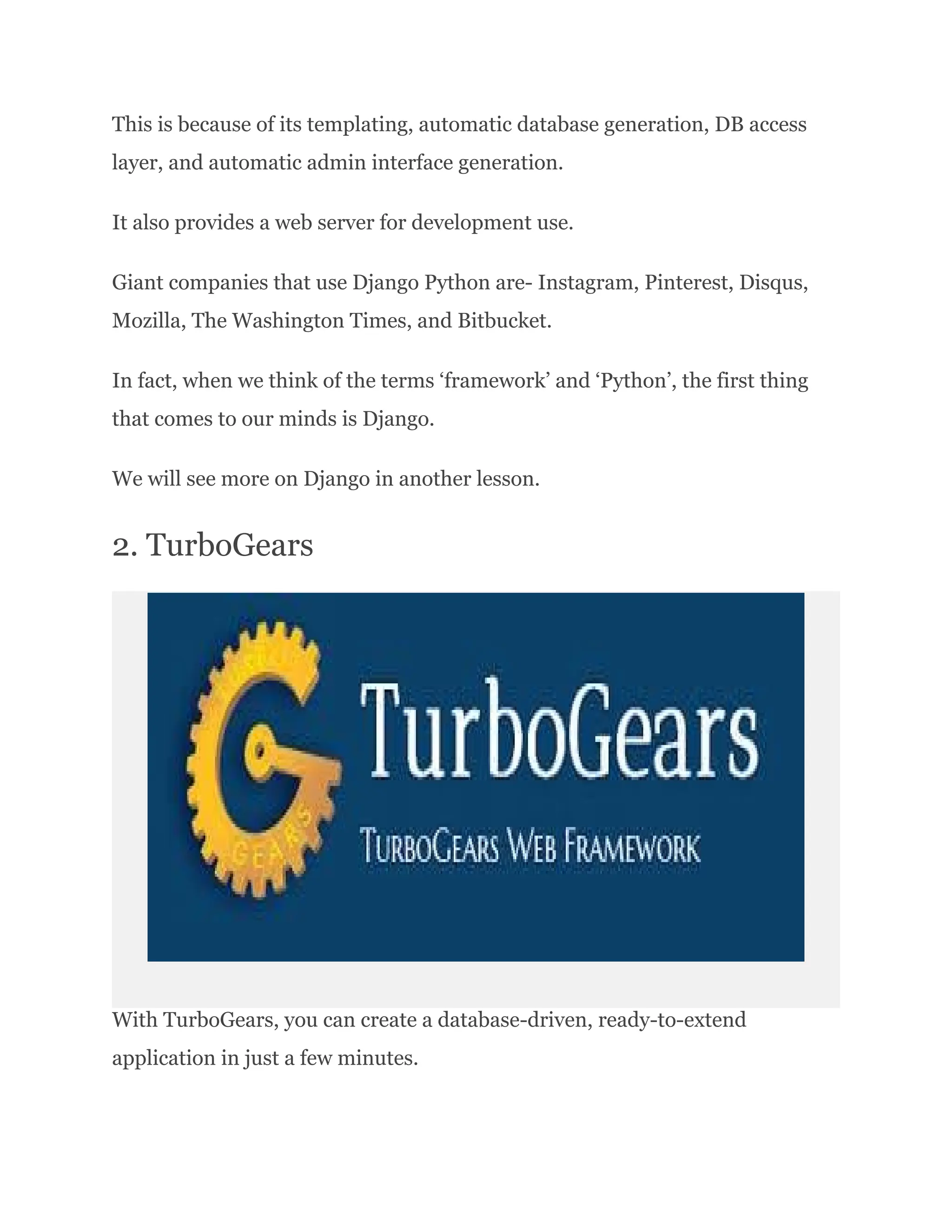 This is because of its templating, automatic database generation, DB access layer, and automatic admin interface generation. It also provides a web server for development use. Giant companies that use Django Python are- Instagram, Pinterest, Disqus, Mozilla, The Washington Times, and Bitbucket. In fact, when we think of the terms ‘framework’ and ‘Python’, the first thing that comes to our minds is Django. We will see more on Django in another lesson. 2. TurboGears With TurboGears, you can create a database-driven, ready-to-extend application in just a few minutes. 
