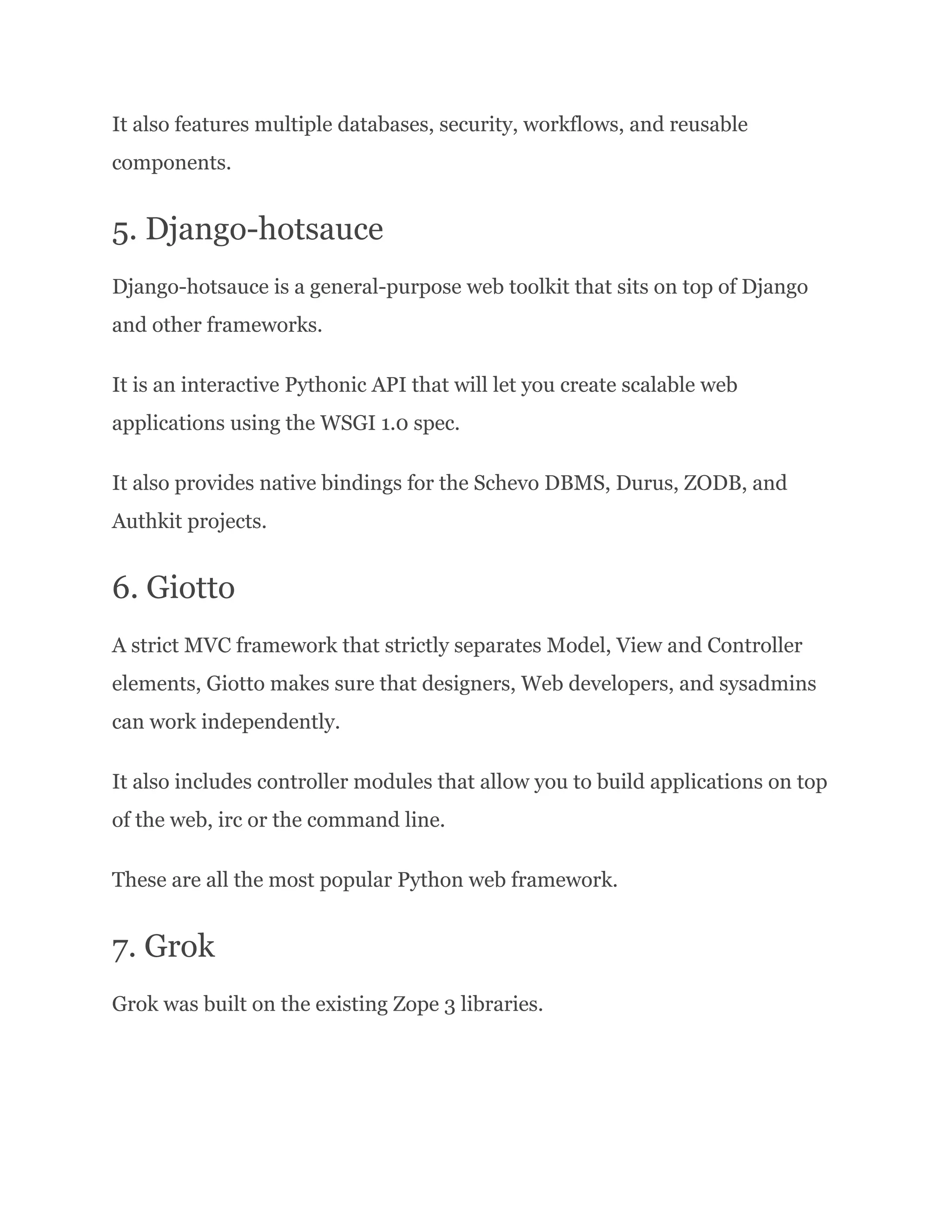 It also features multiple databases, security, workflows, and reusable components. 5. Django-hotsauce Django-hotsauce is a general-purpose web toolkit that sits on top of Django and other frameworks. It is an interactive Pythonic API that will let you create scalable web applications using the WSGI 1.0 spec. It also provides native bindings for the Schevo DBMS, Durus, ZODB, and Authkit projects. 6. Giotto A strict MVC framework that strictly separates Model, View and Controller elements, Giotto makes sure that designers, Web developers, and sysadmins can work independently. It also includes controller modules that allow you to build applications on top of the web, irc or the command line. These are all the most popular Python web framework. 7. Grok Grok was built on the existing Zope 3 libraries. 