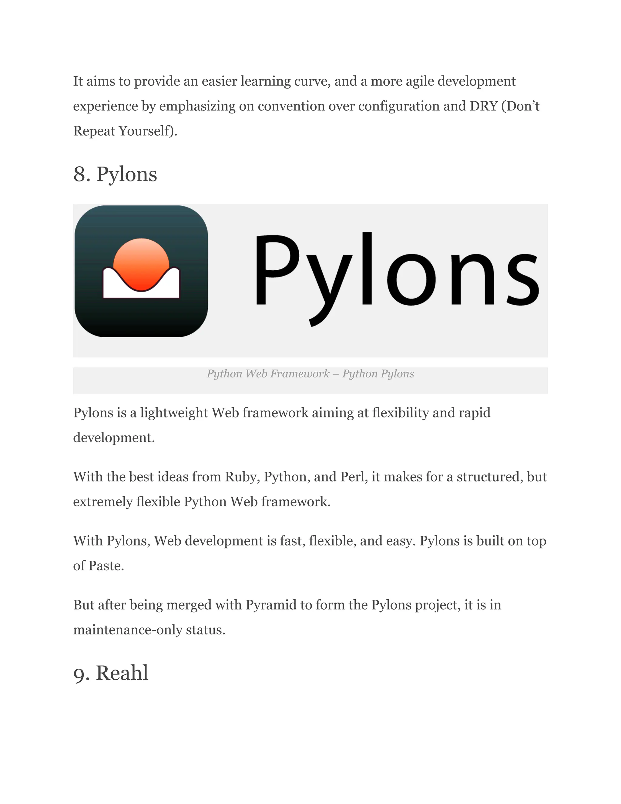 It aims to provide an easier learning curve, and a more agile development experience by emphasizing on convention over configuration and DRY (Don’t Repeat Yourself). 8. Pylons Python Web Framework – Python Pylons Pylons is a lightweight Web framework aiming at flexibility and rapid development. With the best ideas from Ruby, Python, and Perl, it makes for a structured, but extremely flexible Python Web framework. With Pylons, Web development is fast, flexible, and easy. Pylons is built on top of Paste. But after being merged with Pyramid to form the Pylons project, it is in maintenance-only status. 9. Reahl 