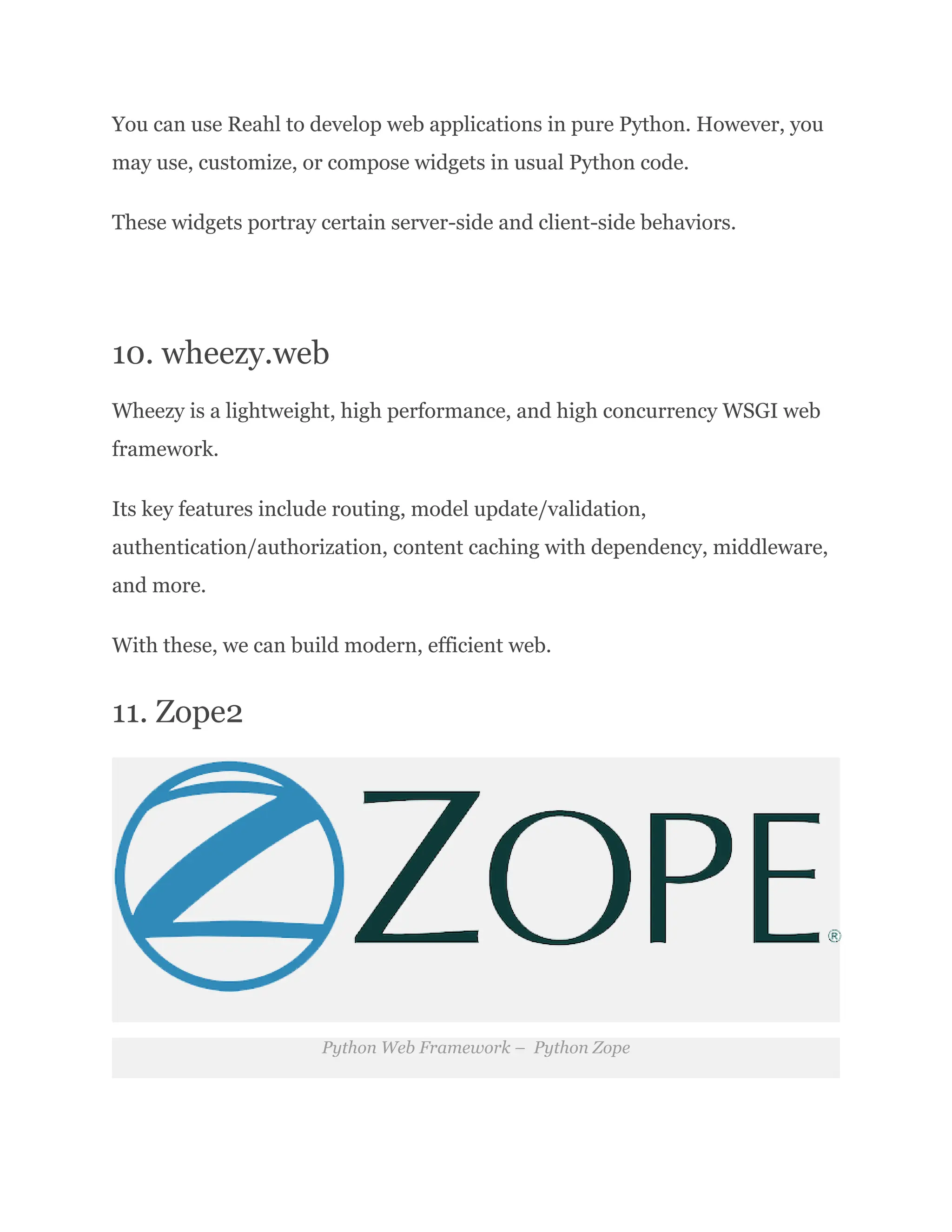 You can use Reahl to develop web applications in pure Python. However, you may use, customize, or compose widgets in usual Python code. These widgets portray certain server-side and client-side behaviors. 10. wheezy.web Wheezy is a lightweight, high performance, and high concurrency WSGI web framework. Its key features include routing, model update/validation, authentication/authorization, content caching with dependency, middleware, and more. With these, we can build modern, efficient web. 11. Zope2 Python Web Framework – Python Zope 