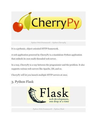 Python Web Framework – Python CherryPy
It is a pythonic, object-oriented HTTP framework.
A web application powered by CherryPy is a standalone Python application
that embeds its own multi-threaded web server.
In a way, CherryPy is a way between the programmer and the problem. It also
supports various web servers like Apache, IIS, and so.
CherryPy will let you launch multiple HTTP servers at once.
3. Python Flask
Python Web Framework – Python Flask
 