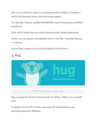 Like we’ve said before, Flask is a microframework for Python. It includes a
built-in development server, and unit-testing support.
It is also fully Unicode-enabled with RESTful request-dispatching and WSGI
compliance.
Flask will be useful when you want to develop small, simple applications.
With it, you can operate your database however you like- using SQLAlchemy
or whatever.
A good Flask example is it is used by LinkedIn and Pinterest.
4. Hug
Python Web Framework – Python Hug
Hug is among the fastest web frameworks for Python. With it, you can build
APIs.
It supports several API versions, automatic API documentation, and
annotation-powered validation.
 