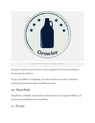 Python Web Framework – Python Growler
Growler is built on top of asyncio, and is inspired by Connect and Express
frameworks for Node.js.
If you want ORM or templating, you must install it manually. It handles
requests by passing through a middleware chain.
10. MorePath
MorePath is a flexible, model-driven web framework. It supports REST, and
focusses on reusability and extensibility.
11. Pycnic
 