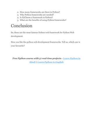 2.​ How many frameworks are there in Python?
3.​ Why Python frameworks are needed?
4.​ Is PyCharm a framework in Python?
5.​ What are the benefits of using Python frameworks?
Conclusion
So, these are the most famous Python web framework for Python Web
development.
How you like the python web development frameworks. Tell us, which one is
your favourite?
Free Python course with 57 real-time projects - Learn Python in
Hindi | Learn Python in English
 