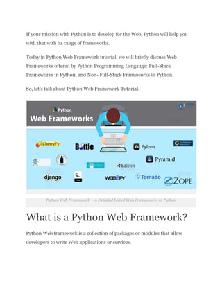 If your mission with Python is to develop for the Web, Python will help you
with that with its range of frameworks.
Today in Python Web Framework tutorial, we will briefly discuss Web
Frameworks offered by Python Programming Langauge: Full-Stack
Frameworks in Python, and Non- Full-Stack Frameworks in Python.
So, let’s talk about Python Web Framework Tutorial.
Python Web Framework – A Detailed List of Web Frameworks in Python
What is a Python Web Framework?
Python Web framework is a collection of packages or modules that allow
developers to write Web applications or services.
 
