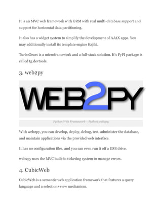 It is an MVC web framework with ORM with real multi-database support and
support for horizontal data partitioning.
It also has a widget system to simplify the development of AJAX apps. You
may additionally install its template engine Kajiki.
TurboGears is a microframework and a full-stack solution. It’s PyPI package is
called tg.devtools.
3. web2py
Python Web Framework – Python web2py
With web2py, you can develop, deploy, debug, test, administer the database,
and maintain applications via the provided web interface.
It has no configuration files, and you can even run it off a USB drive.
web2py uses the MVC built-in ticketing system to manage errors.
4. CubicWeb
CubicWeb is a semantic web application framework that features a query
language and a selection+view mechanism.
 