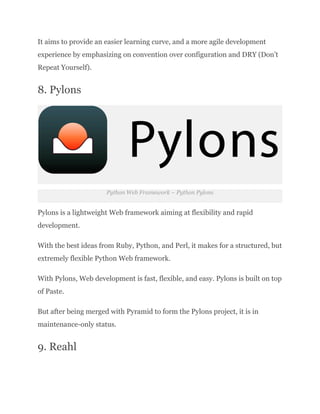 It aims to provide an easier learning curve, and a more agile development
experience by emphasizing on convention over configuration and DRY (Don’t
Repeat Yourself).
8. Pylons
Python Web Framework – Python Pylons
Pylons is a lightweight Web framework aiming at flexibility and rapid
development.
With the best ideas from Ruby, Python, and Perl, it makes for a structured, but
extremely flexible Python Web framework.
With Pylons, Web development is fast, flexible, and easy. Pylons is built on top
of Paste.
But after being merged with Pyramid to form the Pylons project, it is in
maintenance-only status.
9. Reahl
 