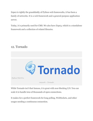 Zope2 is rightly the granddaddy of Python web frameworks, it has been a
family of networks. It is a web framework and a general-purpose application
server.
Today, it is primarily used for CMS. We also have Zope3, which is a standalone
framework and a collection of related libraries.
​
12. Tornado
Python Web Fra
mework – Tornado
While Tornado isn’t that famous, it is great with non-blocking I/O. You can
scale it to handle tens of thousands of open connections.
It makes for a perfect framework for long polling, WebSockets, and other
usages needing a continuous connection.
 