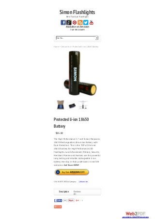 SimonFlashlightsBest Tactical Flashlight
Available on Amazon
714-941-0649
Home > Lithium Ion > Protected li-ion 18650 Battery
Go to...
0
Protectedli-ion18650
Battery
$35.00
The High Performance 3.7 volt Simon Panasonic
18650 Rechargeable Lithium Ion Battery with
Dual Protection. This is the TOP of the Line
18650 battery for High Performance LED
Flashlights. Law Enforcement, Military, Security,
Merchant Mariner and Hunters use this powerful
long lasting and reliable rechargeable li-ion
battery ever day in their professions in real life
scenarios. Get Yours NOW!
SKU: B00TCRZDJA Category: Lithium Ion
Reviews
(0)
24LikeLike
Description
converted by Web2PDFConvert.com
 
