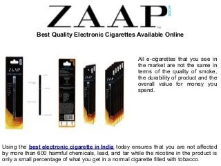 Best Quality Electronic Cigarettes Available Online 
All e-cigarettes that you see in 
the market are not the same in 
terms of the quality of smoke, 
the durability of product and the 
overall value for money you 
spend. 
Using the best electronic cigarette in India today ensures that you are not affected 
by more than 600 harmful chemicals, lead, and tar while the nicotine in the product is 
only a small percentage of what you get in a normal cigarette filled with tobacco. 
 