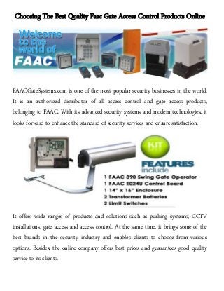 Choosing The Best Quality Faac Gate Access Control Products Online
FAACGateSystems.com is one of the most popular security businesses in the world.
It is an authorized distributor of all access control and gate access products,
belonging to FAAC. With its advanced security systems and modern technologies, it
looks forward to enhance the standard of security services and ensure satisfaction.
It offers wide ranges of products and solutions such as parking systems, CCTV
installations, gate access and access control. At the same time, it brings some of the
best brands in the security industry and enables clients to choose from various
options. Besides, the online company offers best prices and guarantees good quality
service to its clients.
 