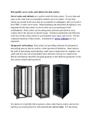 Best quality server racks and cabinets for data centers
Server racks and cabinets are a perfect match for data centers. It saves time and
space at the same time accommodates random access to repairs. If your data
centers are located in the areas that are susceptible to earthquakes, then you need to
have NRS- S series server racks. Proper planning and meticulous designing is very
important for the data centers as server racks are an essential part of the
establishment. Data centers are becoming more and more prevalent in every
country due to the increase in internet usage. Technical enrichment and efficiency
is the key for these data centers to accommodate more space and servers. For the
continued operation of data centers, installation of server Cabinets are very
important.
Inexpensive networking: Data centers are providing solutions for inexpensive
networking process that are used in a wide spectrum of industries. Innovation in
the field of networking and technology made space requirement for computer very
small and now one can accommodate more and more systems in a single room.
But the installations should be designed properly so that different parameters of the
data centers should match perfectly.

It is known to everybody that in general, a data center houses routers and servers
and they are usually placed in wall mounted data server racks. It is becoming

 