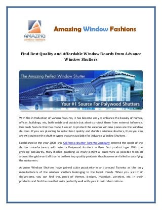 Amazing Window Fashions
Find Best Quality and Affordable Window Boards from Advance
Window Shutters
With the introduction of various features, it has become easy to enhance the beauty of homes,
offices, buildings, etc, both inside and outside but also to protect them from external influence.
One such feature that has made it easier to protect the exterior window panes are the window
shutters. If you are planning to install best quality and durable window shutters, then you can
always count on the shutter types that are available for Advance Window Shutters.
Established in the year 2000, this California shutter Toronto Company entered the world of the
shutter manufacturers, with Interior Polywood shutters as their first product type. With the
growing popularity, they started grabbing as many potential customers as possible from all
around the globe and all thanks to their top quality products that have never failed in satisfying
the customers.
Advance Window Shutters have gained quite popularity in and around Toronto as the only
manufacturers of the window shutters belonging to the latest trends. When you visit their
showrooms, you can find thousands of themes, designs, materials, varieties, etc, in their
products and find the one that suits perfectly well with your interior decorations.
 