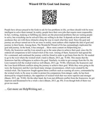 Wizard Of Oz Goal And Journey
People have always prayed to the Gods to ask for less problems in life, yet there should wish be more
intelligent to solve them instead. In reality, people have their own jobs that require more responsible.
In fact, working, studying or fulfilling any duties are the preexisted problems that are waiting people
to solve, but everything can be solved if they are willing to do that. It depends on how patient and
assiduous they are with those obstacles along the way to reach what they need. Since the goal and
journey are always turned out to be an issue in reality, most authors often implant the idea of goal and
journey in their books. Among them, The Wonderful Wizard of Oz has outstandingly implicated the
goal and journey. In the book, it has emerged ... Show more content on Helpwriting.net ...
Firstly, the Scarecrow and the Lion aimed to go to the same place to achieve their goal, since the Oz
ordered all companions to kill wicked witch of the west. Among of them, Scarecrow had agreed the
Oz s command, and continued the journey with his friend in order to get brain from the Oz. He needed
to go to the west where the wicked witch s land is (Baum, 2013, pp. 76 80). This means that the
Scarecrow had the willingness to achieve his goal. Similarly, in order to get courage from the Oz, the
Lion wanted to kill the wicked witch as well (Baum, 2013, pp. 78 80). Afterward, the Scarecrow and
the Lion faced different conflicts along the journey to achieve their goal. While they were going to the
west, the Scarecrow and the Lion faced many strange circumstances, which were created by the
wicked witch. The Scarecrow fought against those conflicts such as scarring all crows, commanded by
the wicked witch, to fly away in order to protect his companions from danger; sadly, he has been
destroyed by winged monkeys, the supporters of wicked witch that was more superior and stronger
(Baum, 2013, pp. 78 80). On the other hand, the Lion met different conflict from the Scarecrow, he got
imprison and threatened to be a witch s slave (Baum, 2013, pp. 89). Even though both of them was
given too much
... Get more on HelpWriting.net ...
 