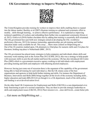 UK Government s Strategy to Imporve Workplace Proficiency...
The United Kingdom provides training for workers to improve their skills enabling them to expand
into the labour market. Buckley et al (2007) illustrate training as a planned and systematic effort to
modify... skills through learning... to achieve effective performance . It is explained as improving
technical capabilities of workers and embedding them further into occupational community (Green et
al, 2012). Gold et al (2010) further elucidates this by adding that training is essentially skill orientated.
The UK government have put forth new strategies aimed at developing the UK s workforce
proficiency (Stevens, 2013) for instance traineeship, apprenticeship, pre job training and further
education made vastly available for all. This essay ... Show more content on Helpwriting.net ...
Out of the 24 countries studied upon, UK plummets to 22nd place for numeric skills and 21st place for
literature; holding top place is Netherlands (BBC, 2013).
The UK government has placed many strategies to help companies and individuals obtain skills and
necessary work training such as the Action Plan 2012 (CIPD, 2012); this was a strategy to help people
with necessary skills to join the job market and boost the economy. UK has also introduced Job Centre
Plus (2002) which is a government executive agency working to aid individuals with employment
providing training and skills and employers with obtaining desired employees.
However; having just come out of recession there is the argument of the capability of the government
being able to fund all training for each individual (,). But the UK retains some of the best
organisations and agencies to help build further training and skills. For instance the Department of
Business, Innovations and Skills (BIS) brings together all the levels of the economy including skills ,
higher education and trade (BIS,2012).Even though it is a UK department, much of the skills policy
and funding is set at devolved nation level.
On the other hand UK Commission for Employment and Skills (UKCES) is a non departmental civic
body functioning as part of a societal corporation. They are there to provide strategic leadership on
skills and employment issues (UKCES, 2012).Their mission is to ...raise skill levels...create better jobs
... Get more on HelpWriting.net ...
 