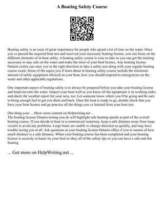 A Boating Safety Course
Boating safety is an issue of great importance for people who spend a lot of time on the water. Once
you ve passed the required boat test and received your necessary boating license, you can focus on the
different elements of in boat safety. A boating safety course is wise to take so you can get the training
necessary to stay safe on the water and make the most of your boat licence. Any boating license
Ontario centre can steer you in the right direction to take a safety test along with your regular boating
course exam. Some of the topics you ll learn about in boating safety course include the minimum
amount of safety equipment allowed on your boat, how you should respond to emergencies on the
water and other applicable regulations.
One important aspect of boating safety is to always be prepared before you take your boating license
and head out onto the water. Inspect your boat well so you know all the equipment is in working order,
and check the weather report for your area, too. Let someone know where you ll be going and be sure
to bring enough fuel to get you there and back. Once the boat is ready to go, double check that you
have your boat licence and go practice all the things you ve learned from your boat test.
One thing your ... Show more content on Helpwriting.net ...
The boating license Ontario testing you do will highlight safe boating speeds as part of the overall
boating course. If you decide to boat in a commercial waterway, keep a safe distance away from large
vessels to avoid any problems. Large boats are unable to change direction as quickly, and may have
trouble seeing you at all. Ask questions at your boating license Ontario office if you re unsure of how
much distance is a safe distance. When your boating course has been completed and your boating
license is securely in hand, try your best to obey all of the safety tips so you can have a safe and fun
boating
... Get more on HelpWriting.net ...
 