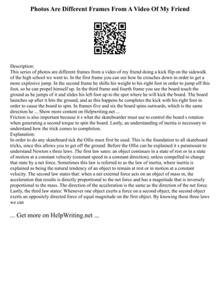 Photos Are Different Frames From A Video Of My Friend
Description:
This series of photos are different frames from a video of my friend doing a kick flip on the sidewalk
of the high school we went to. In the first frame you can see how he crouches down in order to get a
more explosive jump. In the second frame he shifts his weight to his right foot in order to jump off this
foot, so he can propel himself up. In the third frame and fourth frame you see the board touch the
ground as he jumps of it and slides his left foot up to the spot where he will kick the board. The board
launches up after it hits the ground, and as this happens he completes the kick with his right foot in
order to cause the board to spin. In frames five and six the board spins outwards, which is the same
direction he ... Show more content on Helpwriting.net ...
Friction is also important because it s what the skateboarder must use to control the board s rotation
when generating a second torque to spin the board. Lastly, an understanding of inertia is necessary to
understand how the trick comes to completion.
Explanation:
In order to do any skateboard tick the Ollie must first be used. This is the foundation to all skateboard
tricks, since this allows you to get off the ground. Before the Ollie can be explained it s paramount to
understand Newton s three laws. The first law sates: an object continues in a state of rest or in a state
of motion at a constant velocity (constant speed in a constant direction), unless compelled to change
that state by a net force. Sometimes this law is referred to as the law of inertia, where inertia is
explained as being the natural tendency of an object to remain at rest or in motion at a constant
velocity. The second law states that: when a net external force acts on an object of mass m, the
acceleration that results is directly proportional to the net force and has a magnitude that is inversely
proportional to the mass. The direction of the acceleration is the same as the direction of the net force.
Lastly, the third law states: Whenever one object exerts a force on a second object, the second object
exerts an oppositely directed force of equal magnitude on the first object. By knowing these three laws
we can
... Get more on HelpWriting.net ...
 