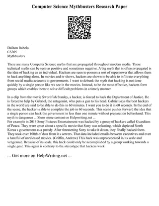 Computer Science Mythbusters Research Paper
Dailton Rabelo
CS305
Mythbusters
There are many Computer Science myths that are propagated throughout modern media. These
technical myths can be seen as positive and sometimes negative. A big myth that is often propagated is
the idea of hacking as an individual. Hackers are seen to possess a sort of superpower that allows them
to hack anything alone. In movies and tv shows, hackers are shown to be able to infiltrate everything
from social media accounts to governments. I want to debunk the myth that hacking is not done
quickly by a single person like we see in the movies. Instead, to be the most effective, hackers form
groups which enables them to solve difficult problems in a timely manner.
In a clip from the movie Swordfish Stanley, a hacker, is forced to hack the Department of Justice. He
is forced to help by Gabriel, the antagonist, who puts a gun to his head. Gabriel says the best hackers
in the world are said to be able to do this in 60 minutes. I want you to do it in 60 seconds. In the end of
the scene, the hacker is able to complete the job in 60 seconds. This scene pushes forward the idea that
a single person can hack the government in less than one minute without preparation beforehand. This
myth is dangerous ... Show more content on Helpwriting.net ...
For example in 2014 Sony Pictures Entertainment was hacked by a group of hackers called Guardians
of Peace. They were upset about a specific movie that Sony was releasing, which depicted North
Korea s government as a parody. After threatening Sony to take it down, they finally hacked them.
They took over 100tb of data from it s servers. That data included emails between executives and even
a handful of unreleased movies. (Griffin, Andrew) This hack was unprecedented in its scale and
vengeance. Because of its scale, this hack could only be accomplished by a group working towards a
single goal. This again is contrary to the stereotype that hackers work
... Get more on HelpWriting.net ...
 