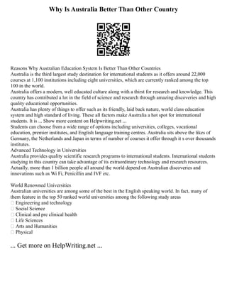 Why Is Australia Better Than Other Country
Reasons Why Australian Education System Is Better Than Other Countries
Australia is the third largest study destination for international students as it offers around 22,000
courses at 1,100 institutions including eight universities, which are currently ranked among the top
100 in the world.
Australia offers a modern, well educated culture along with a thirst for research and knowledge. This
country has contributed a lot in the field of science and research through amazing discoveries and high
quality educational opportunities.
Australia has plenty of things to offer such as its friendly, laid back nature, world class education
system and high standard of living. These all factors make Australia a hot spot for international
students. It is ... Show more content on Helpwriting.net ...
Students can choose from a wide range of options including universities, colleges, vocational
education, premier institutes, and English language training centres. Australia sits above the likes of
Germany, the Netherlands and Japan in terms of number of courses it offer through it s over thousands
institutes.
Advanced Technology in Universities
Australia provides quality scientific research programs to international students. International students
studying in this country can take advantage of its extraordinary technology and research resources.
Actually, more than 1 billion people all around the world depend on Australian discoveries and
innovations such as Wi Fi, Penicillin and IVF etc.
World Renowned Universities
Australian universities are among some of the best in the English speaking world. In fact, many of
them feature in the top 50 ranked world universities among the following study areas
 Engineering and technology
 Social Science
 Clinical and pre clinical health
 Life Sciences
 Arts and Humanities
 Physical
... Get more on HelpWriting.net ...
 