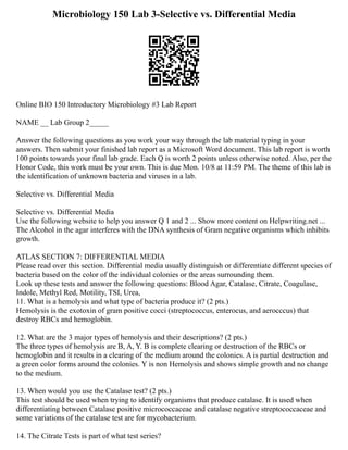 Microbiology 150 Lab 3-Selective vs. Differential Media
Online BIO 150 Introductory Microbiology #3 Lab Report
NAME __ Lab Group 2_____
Answer the following questions as you work your way through the lab material typing in your
answers. Then submit your finished lab report as a Microsoft Word document. This lab report is worth
100 points towards your final lab grade. Each Q is worth 2 points unless otherwise noted. Also, per the
Honor Code, this work must be your own. This is due Mon. 10/8 at 11:59 PM. The theme of this lab is
the identification of unknown bacteria and viruses in a lab.
Selective vs. Differential Media
Selective vs. Differential Media
Use the following website to help you answer Q 1 and 2 ... Show more content on Helpwriting.net ...
The Alcohol in the agar interferes with the DNA synthesis of Gram negative organisms which inhibits
growth.
ATLAS SECTION 7: DIFFERENTIAL MEDIA
Please read over this section. Differential media usually distinguish or differentiate different species of
bacteria based on the color of the individual colonies or the areas surrounding them.
Look up these tests and answer the following questions: Blood Agar, Catalase, Citrate, Coagulase,
Indole, Methyl Red, Motility, TSI, Urea,
11. What is a hemolysis and what type of bacteria produce it? (2 pts.)
Hemolysis is the exotoxin of gram positive cocci (streptococcus, enterocus, and aerocccus) that
destroy RBCs and hemoglobin.
12. What are the 3 major types of hemolysis and their descriptions? (2 pts.)
The three types of hemolysis are B, A, Y. B is complete clearing or destruction of the RBCs or
hemoglobin and it results in a clearing of the medium around the colonies. A is partial destruction and
a green color forms around the colonies. Y is non Hemolysis and shows simple growth and no change
to the medium.
13. When would you use the Catalase test? (2 pts.)
This test should be used when trying to identify organisms that produce catalase. It is used when
differentiating between Catalase positive micrococcaceae and catalase negative streptococcaceae and
some variations of the catalase test are for mycobacterium.
14. The Citrate Tests is part of what test series?
 