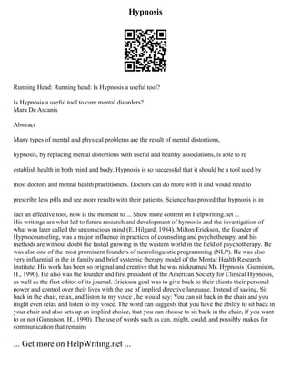 Hypnosis
Running Head: Running head: Is Hypnosis a useful tool?
Is Hypnosis a useful tool to cure mental disorders?
Mara De Ascanis
Abstract
Many types of mental and physical problems are the result of mental distortions,
hypnosis, by replacing mental distortions with useful and healthy associations, is able to re
establish health in both mind and body. Hypnosis is so successful that it should be a tool used by
most doctors and mental health practitioners. Doctors can do more with it and would need to
prescribe less pills and see more results with their patients. Science has proved that hypnosis is in
fact an effective tool, now is the moment to ... Show more content on Helpwriting.net ...
His writings are what led to future research and development of hypnosis and the investigation of
what was later called the unconscious mind (E. Hilgard, 1984). Milton Erickson, the founder of
Hypnocounseling, was a major influence in practices of counseling and psychotherapy, and his
methods are without doubt the fasted growing in the western world in the field of psychotherapy. He
was also one of the most prominent founders of neurolinguistic programming (NLP). He was also
very influential in the in family and brief systemic therapy model of the Mental Health Research
Institute. His work has been so original and creative that he was nicknamed Mr. Hypnosis (Gunnison,
H., 1990). He also was the founder and first president of the American Society for Clinical Hypnosis,
as well as the first editor of its journal. Erickson goal was to give back to their clients their personal
power and control over their lives with the use of implied directive language. Instead of saying, Sit
back in the chair, relax, and listen to my voice , he would say: You can sit back in the chair and you
might even relax and listen to my voice. The word can suggests that you have the ability to sit back in
your chair and also sets up an implied choice, that you can choose to sit back in the chair, if you want
to or not (Gunnison, H., 1990). The use of words such as can, might, could, and possibly makes for
communication that remains
... Get more on HelpWriting.net ...
 