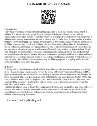 The Benefits Of Safe Sex In Schools
I: Introduction
There have been many debates surrounding the proposition to teach safe sex and sexual health in
schools. It is a topic that many people have very strong beliefs and opinions on, and with an
increasingly liberal, open minded society there has been a large push towards incorporating safe sex in
schools and educating students on what safe sex is and how it can be done. A large number of studies
that have shown abstinence only policies are ineffective at preventing pregnancy and the transmission
of STDs, however many people still hold onto the belief that when talking about sex in schools we
should be teaching abstinence only because the only way to prevent pregnancy and STDs is if you do
not have sex at all and teaching about safe sex conflicts with many student s religious beliefs. People
who believe in abstinence only policies, or no sexual education at all, also hold onto the belief that
teaching safe sex education in schools will cause students to experiment and have sex, whereas if they
were not exposed to the discussion of sex in school, they would remain abstinent. While abstinence is
truly the only 100% effective means to not getting an STD or pregnant, it is highly ineffective and
doing our students more harm than good.
II: History
Teaching safe sex in schools dates back to 1916 when Maurice Bigelow wanted to promote teaching
about reproduction and sex in order to prevent the spread of Sexually Transmitted Diseases (STDs).
Bigelow also wanted to coerce students into waiting to have sex with someone they love, in hopes to
lower the number of people they have sex with, rather than having many partners (Carter, 2001). The
idea at this time was to teach sex to protect core, American family values; however, Bigelow s view
was incredibly progressive thinking. Sex had not been a topic of classroom discussion before this
time. III: Critical Media Literacy
The topic of safe sex tends to lean with political views. If someone who identifies as a conservative, or
tends to lean more to the right on the political spectrum, were to talk about sexual education, in
general they believe in abstinence only policies, teaching about sex at home and leaving it out of
schools, or omitting any discussion
... Get more on HelpWriting.net ...
 