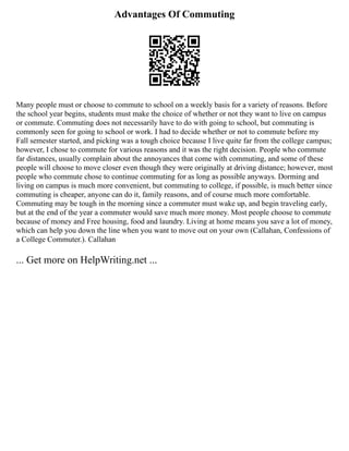 Advantages Of Commuting
Many people must or choose to commute to school on a weekly basis for a variety of reasons. Before
the school year begins, students must make the choice of whether or not they want to live on campus
or commute. Commuting does not necessarily have to do with going to school, but commuting is
commonly seen for going to school or work. I had to decide whether or not to commute before my
Fall semester started, and picking was a tough choice because I live quite far from the college campus;
however, I chose to commute for various reasons and it was the right decision. People who commute
far distances, usually complain about the annoyances that come with commuting, and some of these
people will choose to move closer even though they were originally at driving distance; however, most
people who commute chose to continue commuting for as long as possible anyways. Dorming and
living on campus is much more convenient, but commuting to college, if possible, is much better since
commuting is cheaper, anyone can do it, family reasons, and of course much more comfortable.
Commuting may be tough in the morning since a commuter must wake up, and begin traveling early,
but at the end of the year a commuter would save much more money. Most people choose to commute
because of money and Free housing, food and laundry. Living at home means you save a lot of money,
which can help you down the line when you want to move out on your own (Callahan, Confessions of
a College Commuter.). Callahan
... Get more on HelpWriting.net ...
 