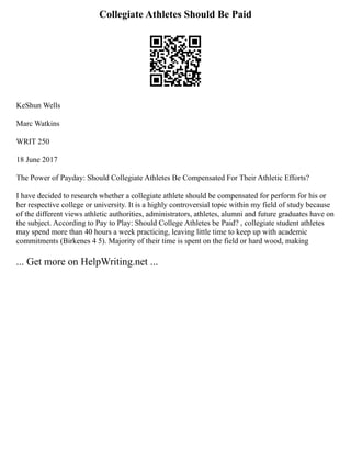 Collegiate Athletes Should Be Paid
KeShun Wells
Marc Watkins
WRIT 250
18 June 2017
The Power of Payday: Should Collegiate Athletes Be Compensated For Their Athletic Efforts?
I have decided to research whether a collegiate athlete should be compensated for perform for his or
her respective college or university. It is a highly controversial topic within my field of study because
of the different views athletic authorities, administrators, athletes, alumni and future graduates have on
the subject. According to Pay to Play: Should College Athletes be Paid? , collegiate student athletes
may spend more than 40 hours a week practicing, leaving little time to keep up with academic
commitments (Birkenes 4 5). Majority of their time is spent on the field or hard wood, making
... Get more on HelpWriting.net ...
 