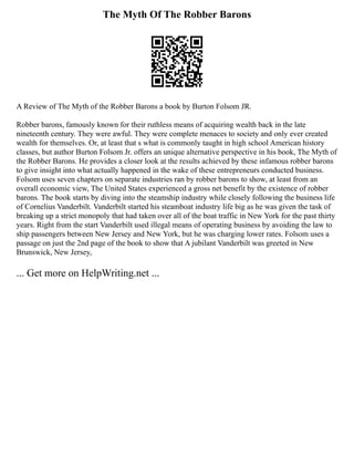 The Myth Of The Robber Barons
A Review of The Myth of the Robber Barons a book by Burton Folsom JR.
Robber barons, famously known for their ruthless means of acquiring wealth back in the late
nineteenth century. They were awful. They were complete menaces to society and only ever created
wealth for themselves. Or, at least that s what is commonly taught in high school American history
classes, but author Burton Folsom Jr. offers an unique alternative perspective in his book, The Myth of
the Robber Barons. He provides a closer look at the results achieved by these infamous robber barons
to give insight into what actually happened in the wake of these entrepreneurs conducted business.
Folsom uses seven chapters on separate industries ran by robber barons to show, at least from an
overall economic view, The United States experienced a gross net benefit by the existence of robber
barons. The book starts by diving into the steamship industry while closely following the business life
of Cornelius Vanderbilt. Vanderbilt started his steamboat industry life big as he was given the task of
breaking up a strict monopoly that had taken over all of the boat traffic in New York for the past thirty
years. Right from the start Vanderbilt used illegal means of operating business by avoiding the law to
ship passengers between New Jersey and New York, but he was charging lower rates. Folsom uses a
passage on just the 2nd page of the book to show that A jubilant Vanderbilt was greeted in New
Brunswick, New Jersey,
... Get more on HelpWriting.net ...
 