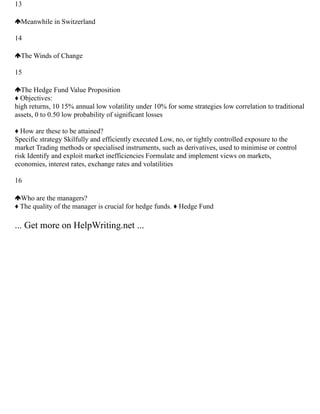 13
Meanwhile in Switzerland
14
The Winds of Change
15
The Hedge Fund Value Proposition
♦ Objectives:
high returns, 10 15% annual low volatility under 10% for some strategies low correlation to traditional
assets, 0 to 0.50 low probability of significant losses
♦ How are these to be attained?
Specific strategy Skilfully and efficiently executed Low, no, or tightly controlled exposure to the
market Trading methods or specialised instruments, such as derivatives, used to minimise or control
risk Identify and exploit market inefficiencies Formulate and implement views on markets,
economies, interest rates, exchange rates and volatilities
16
Who are the managers?
♦ The quality of the manager is crucial for hedge funds. ♦ Hedge Fund
... Get more on HelpWriting.net ...
 