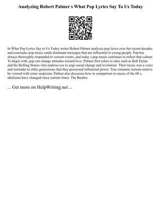 Analyzing Robert Palmer s What Pop Lyrics Say To Us Today
In What Pop Lyrics Say to Us Today writer Robert Palmer analyzes pop lyrics over the recent decades
and concludes pop music sends dominant messages that are influential to young people. Pop has
always thoroughly responded to current events, and today s pop music continues to reflect that culture.
To begin with, pop can change attitudes toward love. Palmer first refers to stars such as Bob Dylan
and the Rolling Stones who endorse sex to urge social change and revolution. Their music was a voice
and reminder to older generations that they possessed influential power. True romantic notions tend to
be viewed with some suspicion. Palmer also discusses how in comparison to music of the 60 s,
idealisms have changed since current times. The Beatles
... Get more on HelpWriting.net ...
 