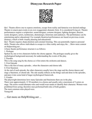 Dionyysus Research Paper
Qu1. Theatre allows one to express emotions, escape from reality and fantasise over desired endings.
Theatre re enacts past events in an over exaggerated, dramatic form. It is considered living art. Theatre
performances require a scriptwriter, sound designer, costume designer, lighting designer, director,
scenic designers, actors, technicians, dramaturges, historians and audiences. The performance can be
entertaining and/or educational. For example theatrical performances are based on previous events
(history), which is both visually pleasing and educational.
Qu2. Theatre requires sharp attention and constant listening. This can potentially improve personal
skills. Theatre also allows individuals to escape to a false reality and enjoy the ... Show more content
on Helpwriting.net ...
A basic theatre performance structure is as follows:
1. Prologue
Spoken by one or two characters before the chorus appears. The prologue usually gives the
mythological background necessary for understanding the events of the play.
2. Parodos
This is the song sung by the chorus as it first enters the orchestra and dances.
3. First Episode
This is the first of many episodes , when the characters and chorus talk.
4. First Stasimon
At the end of each episode, the other characters usually leave the stage and the chorus dances and
sings a Stasimon, or choral ode. The ode usually reflects on the things said and done in the episodes,
and puts it into some kind of larger mythological framework.
5. Exodos
The playwright determines how many Episodes and Stasimons there are in the play.
There were approximately 12 50 members in a chorus and usually only a maximum of 3 actors on
stage. The actors would alternate roles and would wear masks to identify their character. Women were
prohibited from acting; therefore men performed both roles of both genders.
The most common roles played were:
Young/old
... Get more on HelpWriting.net ...
 