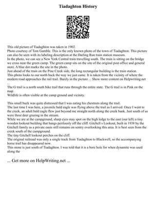 Tiadaghton History
This old picture of Tiadaghton was taken in 1902.
Photo courtesy of Tom Gamble. This is the only known photo of the town of Tiadaghton. This picture
can also be seen with its labeling description at the Darling Run train station museum.
In the photo, we can see a New York Central train travelling south. The train is sitting on the bridge
we cross near the green camp. The green camp sits on the site of the original post office and general
store. A blue dot marks the site in the photo.
Just ahead of the train on the Pine Creek side, the long rectangular building is the train station.
This photo looks to our north back the way we just came. It is taken from the vicinity of where the
modern road approaches the rail trail. Barely in the picture ... Show more content on Helpwriting.net
...
The G trail is a north south bike trail that runs through the entire state. The G trail is in Pink on the
map.
Wildlife is often visible at the camp ground and vicinity.
This small buck was quite distressed that I was eating his chestnuts along the trail.
The last time I was here, a juvenile bald eagle was flying above the trail as I arrived. Once I went to
the creek, an adult bald eagle flew just beyond me straight north along the creek bank. Just south of us
were three deer grazing in the stream.
While we are at the campground, sharp eyes may spot on the high ledge to the east (our left) a tiny
wooden lookout building that hangs perilously off the cliff. Gitchell s Lookout, built in 1938 by the
Gitchell family as a private oasis still remains on sentry overlooking this area. It is best seen from the
creek south of the campground.
The tiny Gitchell lookout perches on the cliff.
The original railroad was only a single track from Tiadaghton to Blackwell, so the accompanying
horse trail has disappeared now.
This stone is just south of Tiadaghton. I was told that it is a bore hole for when dynamite was used
along the
... Get more on HelpWriting.net ...
 