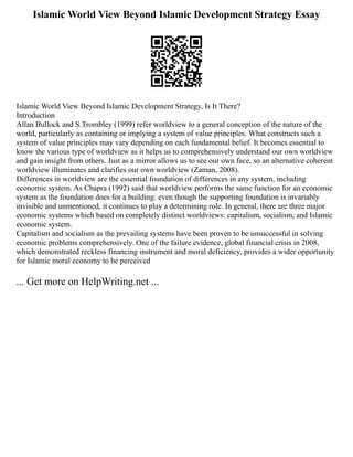 Islamic World View Beyond Islamic Development Strategy Essay
Islamic World View Beyond Islamic Development Strategy, Is It There?
Introduction
Allan Bullock and S.Trombley (1999) refer worldview to a general conception of the nature of the
world, particularly as containing or implying a system of value principles. What constructs such a
system of value principles may vary depending on each fundamental belief. It becomes essential to
know the various type of worldview as it helps us to comprehensively understand our own worldview
and gain insight from others. Just as a mirror allows us to see our own face, so an alternative coherent
worldview illuminates and clarifies our own worldview (Zaman, 2008).
Differences in worldview are the essential foundation of differences in any system, including
economic system. As Chapra (1992) said that worldview performs the same function for an economic
system as the foundation does for a building: even though the supporting foundation is invariably
invisible and unmentioned, it continues to play a determining role. In general, there are three major
economic systems which based on completely distinct worldviews: capitalism, socialism, and Islamic
economic system.
Capitalism and socialism as the prevailing systems have been proven to be unsuccessful in solving
economic problems comprehensively. One of the failure evidence, global financial crisis in 2008,
which demonstrated reckless financing instrument and moral deficiency, provides a wider opportunity
for Islamic moral economy to be perceived
... Get more on HelpWriting.net ...
 