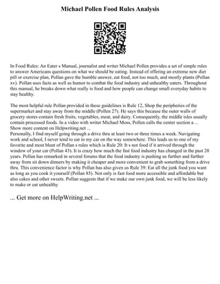 Michael Pollen Food Rules Analysis
In Food Rules: An Eater s Manual, journalist and writer Michael Pollen provides a set of simple rules
to answer Americans questions on what we should be eating. Instead of offering an extreme new diet
pill or exercise plan, Pollan gave the humble answer, eat food, not too much, and mostly plants (Pollan
xv). Pollan uses facts as well as humor to combat the food industry and unhealthy eaters. Throughout
this manual, he breaks down what really is food and how people can change small everyday habits to
stay healthy.
The most helpful rule Pollan provided in these guidelines is Rule 12, Shop the peripheries of the
supermarket and stay away from the middle (Pollen 27). He says this because the outer walls of
grocery stores contain fresh fruits, vegetables, meat, and dairy. Consequently, the middle isles usually
contain processed foods. In a video with writer Michael Moss, Pollen calls the center section a ...
Show more content on Helpwriting.net ...
Personally, I find myself going through a drive thru at least two or three times a week. Navigating
work and school, I never tend to eat in my car on the way somewhere. This leads us to one of my
favorite and most blunt of Pollan s rules which is Rule 20: It s not food if it arrived through the
window of your car (Pollan 43). It is crazy how much the fast food industry has changed in the past 20
years. Pollan has remarked in several forums that the food industry is pushing us further and further
away from sit down dinners by making it cheaper and more convenient to grab something from a drive
thru. This convenience factor is why Pollan has also given us Rule 39: Eat all the junk food you want
as long as you cook it yourself (Pollan 85). Not only is fast food more accessible and affordable but
also cakes and other sweets. Pollan suggests that if we make our own junk food, we will be less likely
to make or eat unhealthy
... Get more on HelpWriting.net ...
 