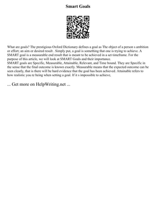 Smart Goals
What are goals? The prestigious Oxford Dictionary defines a goal as The object of a person s ambition
or effort; an aim or desired result . Simply put, a goal is something that one is trying to achieve. A
SMART goal is a measurable end result that is meant to be achieved in a set timeframe. For the
purpose of this article, we will look at SMART Goals and their importance.
SMART goals are Specific, Measurable, Attainable, Relevant, and Time bound. They are Specific in
the sense that the final outcome is known exactly. Measurable means that the expected outcome can be
seen clearly, that is there will be hard evidence that the goal has been achieved. Attainable refers to
how realistic you re being when setting a goal. If it s impossible to achieve,
... Get more on HelpWriting.net ...
 
